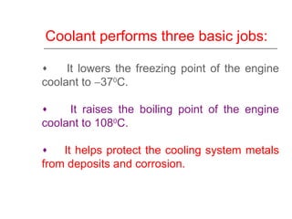 Coolant performs three basic jobs:
♦ It lowers the freezing point of the engine
coolant to −370
C.
♦ It raises the boiling point of the engine
coolant to 1080
C.
♦ It helps protect the cooling system metals
from deposits and corrosion.
 