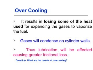 Over Cooling
 It results in losing some of the heat
used for expanding the gases to vaporize
the fuel.
 Gases will condense on cylinder walls.
 Thus lubrication will be affected
causing greater frictional loss.
Question: What are the results of overcooling?
 