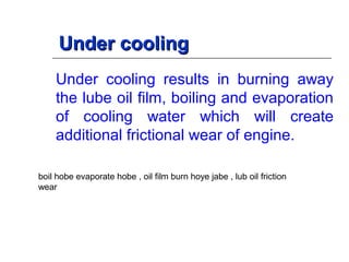 Under coolingUnder cooling
Under cooling results in burning away
the lube oil film, boiling and evaporation
of cooling water which will create
additional frictional wear of engine.
boil hobe evaporate hobe , oil film burn hoye jabe , lub oil friction
wear
 