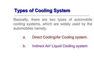 Types of Cooling SystemTypes of Cooling System
Basically, there are two types of automobile
cooling systems, which are widely used by the
automobiles namely:
a. Direct Cooling/Air Cooling system.
b. Indirect Air/ Liquid Cooling system
 