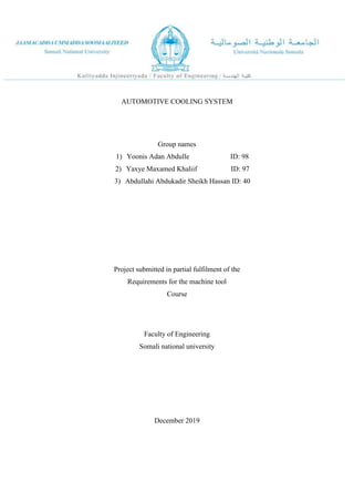 AUTOMOTIVE COOLING SYSTEM
Group names
1) Yoonis Adan Abdulle ID: 98
2) Yaxye Maxamed Khaliif ID: 97
3) Abdullahi Abdukadir Sheikh Hassan ID: 40
Project submitted in partial fulfilment of the
Requirements for the machine tool
Course
Faculty of Engineering
Somali national university
December 2019
 