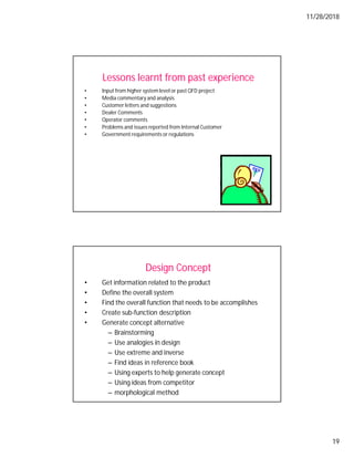 11/28/2018
19
Lessons learnt from past experience
• Input from higher systemlevel or past QFD project
• Media commentary and analysis
• Customer letters and suggestions
• Dealer Comments
• Operator comments
• Problems and issues reported from Internal Customer
• Government requirements or regulations
Design Concept
• Get information related to the product
• Define the overall system
• Find the overall function that needs to be accomplishes
• Create sub-function description
• Generate concept alternative
– Brainstorming
– Use analogies in design
– Use extreme and inverse
– Find ideas in reference book
– Using experts to help generate concept
– Using ideas from competitor
– morphological method
 