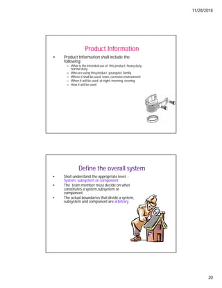 11/28/2018
20
Product Information
• Product Information shall include the
following:
– What is the intended use of this product; heavy duty,
normal duty,
– Who are using this product; youngster,family
– Where it shall be used; town, corrosive environment
– When it will be used; at night, morning, evening
– How it will be used;
Define the overall system
• Shall understand the appropriate level -
System, subsystem or component
• The team member must decide on what
constitutes a system,subsystem or
component
• The actual boundaries that divide a system,
subsystem and component are arbitrary
 