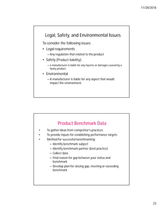 11/28/2018
23
To consider the following issues:
• Legal requirements
– Any regulation that related to the product
• Safety (Product liability);
– a manufacturer is liable for any injuries or damages caused by a
faulty product.
• Environmental
– A manufacturer is liable for any aspect that would
impact the environment.
Legal, Safety, and Environmental Issues
Product Benchmark Data
• To gather ideas from competitor’s practices
• To provide inputs for establishing performance targets
• Method for successful benchmarking:
– Identify benchmark subject
– Identify benchmark partner (best practice)
– Collect data
– Find reason for gap between your status and
benchmark
– Develop plan for closing gap, meeting or exceeding
benchmark
 