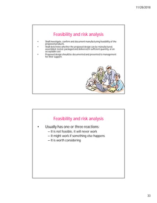 11/28/2018
33
Feasibility and risk analysis
• Shall investigate, confirm and document manufacturing feasibility of the
proposed products.
• Shall determine whether the proposed design can be manufactured,
assembled, tested, packaged and delivered in sufficient quantity, at an
acceptable cost
• Proposed design should be documentedand presented to management
for their support.
Feasibility and risk analysis
• Usually has one or three reactions:
– It is not feasible, it will never work
– It might work if something else happens
– It is worth considering
 