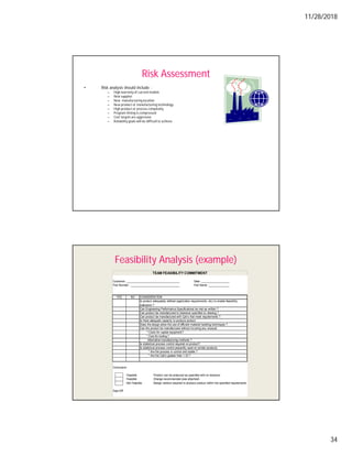 11/28/2018
34
Risk Assessment
• Risk analysis should include :
– High warranty of current models
– New supplier
– New manufacturing location
– New product or manufacturing technology
– High product or process complexity
– Program timing is compressed
– Cost targets are aggressive
– Reliability goals will be difficultto achieve
Feasibility Analysis (example)
Customer: ____________________________________ Date: ___________________
Part Number : _________________________________ Part Name :______________
YES NO CONSIDERATION
Is product adequately defined (application requirements, etc) to enable feasibility
evaluation ?
Can Engineering Performance Specifications be met as written ?
Can product be manufactured to tolerance specified on drawing ?
Can product be manufactured with Cpk's that meet requirements ?
Is there adequate capacity to produce product
Does the design allow the use of efficient material handling techniques ?
Can the product be manufactured without incurring any unusual:
* Costs for capital equipment?
* Cost for tooling ?
Alternative manufacturing methods ?
Is statistical process control required on product?
Is statistical process control presently used on similar products:
* Are the process in control and stable ?
* Are the Cpk's greater than 1.33 ?
Conclusion
Feasible Product can be produced as specified with no revisions
Feasible Change recommended (see attached)
Not Feasible Design revision required to produce product within the specified requirements
Sign-Off
TEAM FEASIBILITY COMMITMENT
 