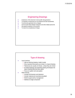 11/28/2018
38
A extension of the short-term memory after idea generation.
To represent concept that are more abstract and best represented.
To archive the geometric form of design
Communicate ideas between designers and other related personnel.
Simulate the operation of the product
To check the completeness of design
Engineering Drawings
Layout drawings
refer as working drawing; made to scale
Only important dimensions are shown in a layout drawing
Tolerances are usually not shown, unless they are critical
As detail drawings and assembly drawing developed, the
layout drawing becomes less useful.
Focus on system and sub-system
Detail drawings
Include all dimension and tolerance
Include material and manufacturing detail
Shall be approved by management
Address to single component
Type of drawing
 