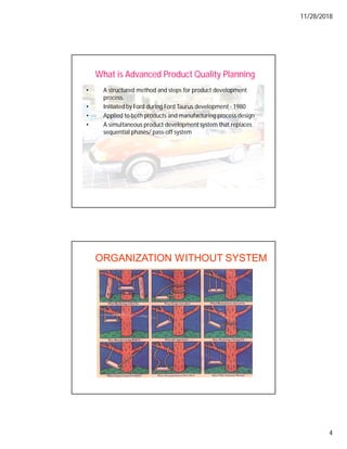 11/28/2018
4
What is Advanced Product Quality Planning
• A structured method and steps for product development
process.
• Initiated by Ford during Ford Taurus development - 1980
• Applied to both products and manufacturing process design
• A simultaneous product development system that replaces
sequential phases/ pass-off system
ORGANIZATION WITHOUT SYSTEM
 