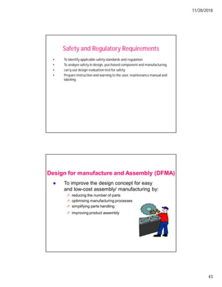 11/28/2018
43
Safety and Regulatory Requirements
• To identify applicable safety standards and regulation
• To analyze safety in design, purchased component and manufacturing.
• carry out design evaluation test for safety
• Prepare instruction and warning to the user, maintenance manual and
labeling
To improve the design concept for easy
and low-cost assembly/ manufacturing by:
reducing the number of parts
optimising manufacturing processes
simplifying parts handling
improving product assembly
Design for manufacture and Assembly (DFMA)
 