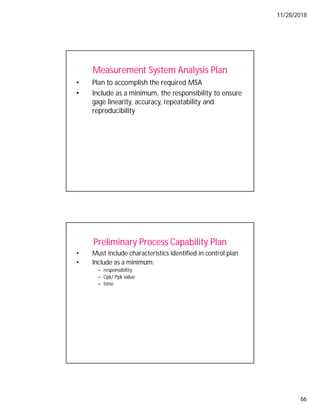 11/28/2018
66
Measurement System Analysis Plan
• Plan to accomplish the required MSA
• Include as a minimum, the responsibility to ensure
gage linearity, accuracy, repeatability and
reproducibility
Preliminary Process Capability Plan
• Must include characteristics identified in control plan
• Include as a minimum:
– responsibility
– Cpk/ Ppk value
– time
 