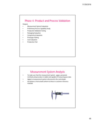 11/28/2018
68
Phase 4: Product and Process Validation
Outputs
• Measurement System Evaluation
• Preliminary Process Capability Study
• Production Validation Testing
• Packaging Evaluation
• Competency Evaluation
• Prototype making
• Cost Evaluation
• Production Trial
Measurement System Analysis
• To make sure that the measurement system - gages, personnel,
methods and procedure is stable and capable of measuring your data.
• Apply to measurement system referenced in the control plan
• Acceptance criteria shall conformto those in customer reference
manuals
 