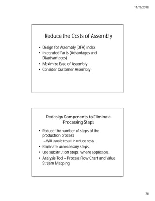 11/28/2018
78
Reduce the Costs of Assembly
• Design for Assembly (DFA) index
• Integrated Parts (Advantages and
Disadvantages)
• Maximize Ease of Assembly
• Consider Customer Assembly
Redesign Components to Eliminate
Processing Steps
• Reduce the number of steps of the
production process
– Will usually result in reduce costs
• Eliminate unnecessary steps.
• Use substitution steps, where applicable.
• Analysis Tool – Process Flow Chart and Value
Stream Mapping
 