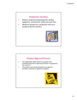 11/28/2018
79
Production Trial Run
• Shall be conducted using production tooling,
equipment, environment, facility and cycle time
• Minimum quantity for a production trial run is
usually set by the customer
Product Approval Process
• The organization shall conform to a product and
manufacturing process approval procedure recognized by
the customer.
• This product and manufacturing process approval
procedure shall also be applied to suppliers
 