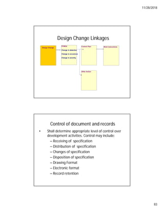 11/28/2018
83
Design Change Linkages
Work Instructions
PFMEA
Change in detection
Change in occurence
Change in severity
Control Plan
Design Change
Other Action
Control of document and records
• Shall determine appropriate level of control over
development activities. Control may include:
– Receiving of specification
– Distribution of specification
– Changes of specification
– Disposition of specification
– Drawing Format
– Electronic format
– Record retention
 