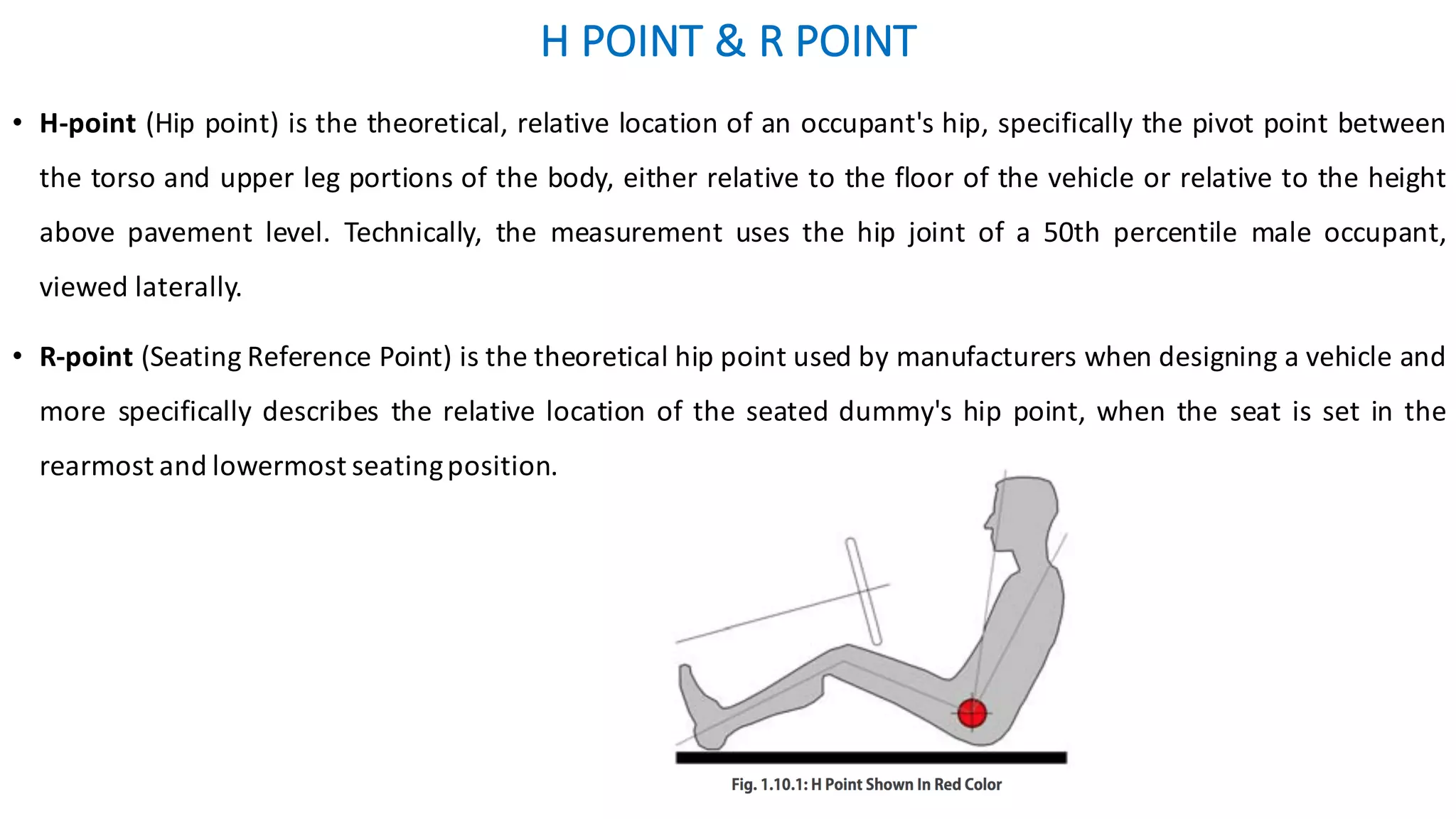H	POINT	&	R	POINT	
• H-point (Hip point) is the theoretical, relative location of an occupant's hip, specifically the pivot point between
the torso and upper leg portions of the body, either relative to the floor of the vehicle or relative to the height
above pavement level. Technically, the measurement uses the hip joint of a 50th percentile male occupant,
viewed laterally.
• R-point (Seating Reference Point) is the theoretical hip point used by manufacturers when designing a vehicle and
more specifically describes the relative location of the seated dummy's hip point, when the seat is set in the
rearmost and lowermost seatingposition.
 
