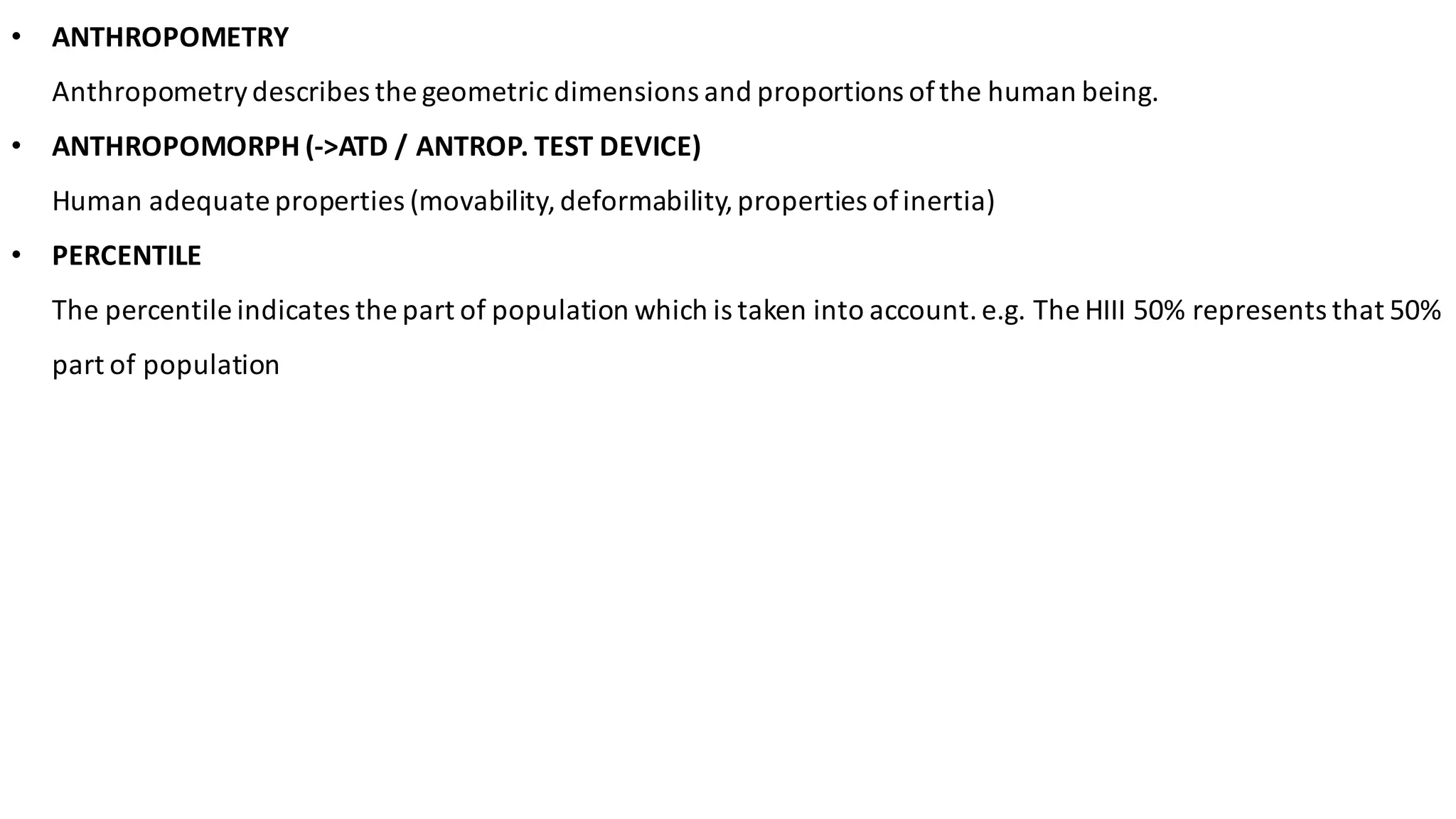 • ANTHROPOMETRY	
Anthropometry	describes	the	geometric	dimensions	and	proportions	of	the	human	being.	
• ANTHROPOMORPH	(->ATD	/	ANTROP.	TEST	DEVICE)	
Human	adequate	properties	(movability,	deformability,	properties	of	inertia)	
• PERCENTILE	
The	percentile	indicates	the	part	of	population	which	is	taken	into	account.	e.g.	The	HIII	50%	represents	that	50%	
part	of	population
 