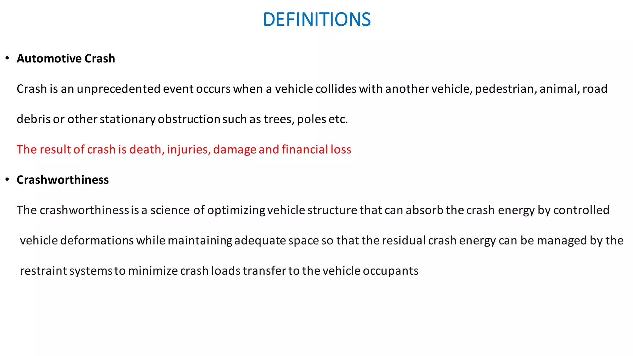 DEFINITIONS	
• Automotive	Crash
Crash	is	an	unprecedented	event	occurs	when	a	vehicle	collides	with	another	vehicle,	pedestrian,	animal,	road	
debris	or	other	stationary	obstruction	such	as	trees,	poles	etc.	
The	result	of	crash	is	death,	injuries,	damage	and	financial	loss	
• Crashworthiness
The crashworthinessis a science of optimizingvehicle structure that can absorb the crash energy by controlled
vehicle deformations while maintainingadequate space so that the residual crash energy can be managed by the
restraint systemsto minimize crash loads transfer to the vehicle occupants
 