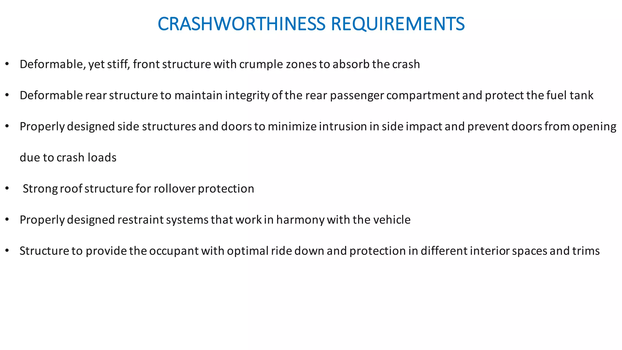• Deformable,	yet	stiff,	front	structure	with	crumple	zones	to	absorb	the	crash
• Deformable	rear	structure	to	maintain	integrity	of	the	rear	passenger	compartment	and	protect	the	fuel	tank
• Properly	designed	side	structures	and	doors	to	minimize	intrusion	in	side	impact	and	prevent	doors	from	opening	
due	to	crash	loads
• Strong	roof	structure	for	rollover	protection
• Properly	designed	restraint	systems	that	work	in	harmony	with	the	vehicle
• Structure	to	provide	the	occupant	with	optimal	ride	down	and	protection	in	different	interior	spaces	and	trims	
CRASHWORTHINESS	REQUIREMENTS	
 