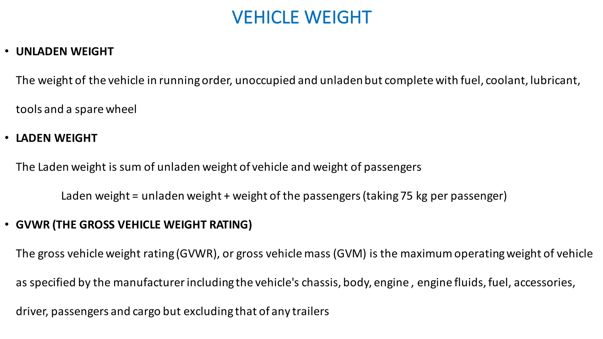 VEHICLE	WEIGHT	
• UNLADEN	WEIGHT	
The	weight	of	the	vehicle	in	running	order,	unoccupied	and	unladen	but	complete	with	fuel,	coolant,	lubricant,	
tools	and	a	spare	wheel	
• LADEN	WEIGHT	
The	Laden	weight	is	sum	of	unladen	weight	of	vehicle	and	weight	of	passengers
Laden	weight	=	unladen	weight	+	weight	of	the	passengers	(taking	75	kg	per	passenger)
• GVWR	(THE	GROSS	VEHICLE	WEIGHT	RATING)	
The	gross	vehicle	weight	rating	(GVWR),	or	gross	vehicle	mass	(GVM)	is	the	maximum	operating	weight	of	vehicle	
as	specified	by	the	manufacturer	including	the	vehicle's	chassis,	body,	engine	,	engine	fluids,	fuel,	accessories,	
driver,	passengers	and	cargo	but	excluding	that	of	any	trailers
 