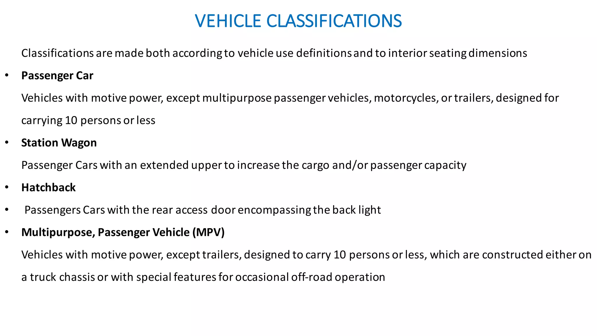 VEHICLE	CLASSIFICATIONS	
Classifications	are	made	both	according	to	vehicle	use	definitions	and	to	interior	seating	dimensions	
• Passenger	Car
Vehicles	with	motive	power,	except	multipurpose	passenger	vehicles,	motorcycles,	or	trailers,	designed	for	
carrying	10	persons	or	less	
• Station	Wagon
Passenger	Cars	with	an	extended	upper	to	increase	the	cargo	and/or	passenger	capacity
• Hatchback
• Passengers	Cars	with	the	rear	access	door	encompassing	the	back	light
• Multipurpose,	Passenger	Vehicle	(MPV)	
Vehicles	with	motive	power,	except	trailers,	designed	to	carry	10	persons	or	less,	which	are	constructed	either	on	
a	truck	chassis	or	with	special	features	for	occasional	off-road	operation	
 