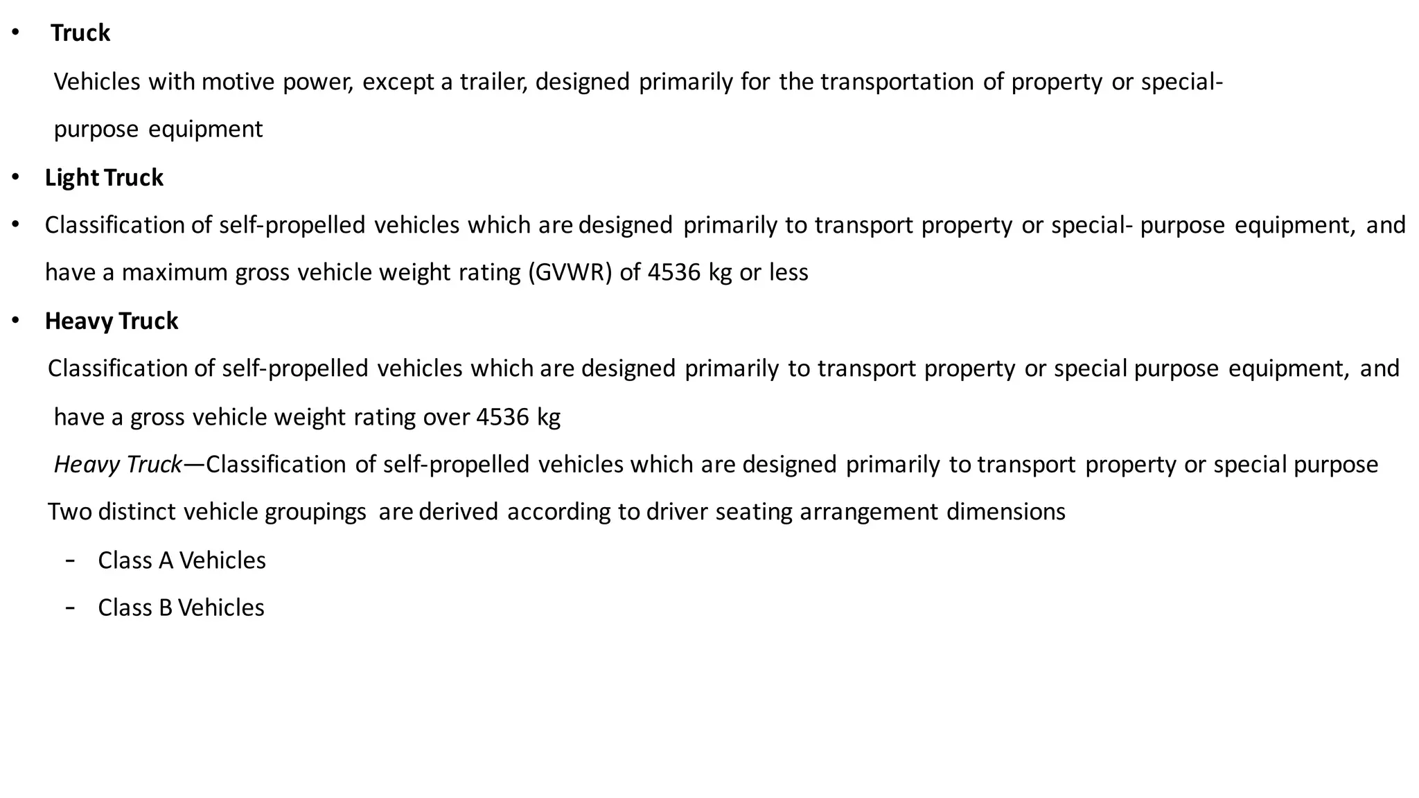 • Truck
Vehicles	with	motive	power,	except	a	trailer,	designed	primarily	for	the	transportation	of	property	or	special-
purpose	equipment
• Light	Truck
• Classification	of	self-propelled	vehicles	which	are	designed	 primarily	to	transport	property	or	special- purpose	equipment,	 and	
have	a	maximum	gross	vehicle	weight	rating	(GVWR)	of	4536	kg	or	less
• Heavy	Truck
Classification	of	self-propelled	vehicles	which	are	designed	primarily	to	transport	property	or	special	purpose	equipment,	 and	
have	a	gross	vehicle	weight	rating	over	4536	kg	
Heavy	Truck—Classification	of	self-propelled	vehicles	which	are	designed	primarily	to	transport	property	or	special	purpose	
Two	distinct	vehicle	groupings	 are	derived	according	to	driver	seating	arrangement	dimensions
- Class	A	Vehicles	
- Class	B	Vehicles	
 