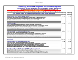Reynolds and Reynolds




                                        Technology Utilization Management and Process Integration
                                       Managing the variable skill sets of staff members and process requirements
                                           Each dealership must have had CRM Processes clearly defined by Profit Leak prior to day of visit
                                                  Click Here to Return to the CRM Solutions Worksheet
                 Click on the Profit Leak Number to Go to that Solution Worksheet:     1       2      3         4        5        6         7
                                                                                                                                                  Start        Finish
                        Daily Agenda for Catalyst visit to dealership with timeline and Catalyst process steps outlined
                                                                                                                                                  Time         Time

     Dealer Principal and/or General Manager Meeting:                                                                                            8:30 AM      9:30 AM
     Discuss which staff have taken ownership of CRM business processes that rely on CM for tactical execution
     Using performance metrics & feedback, Identify departments that need increased tactical execution skills
     Have dealer comment on any known issues that may be effecting process execution skills
     Establish dealer exit meeting day and time to review Catalyst CIP and next steps to be taken to assure success


     Manager Meetings:                                                                                                                           9:30 AM     10:30 AM
     Clarify & document process execution performance motivators that manager can provide to staff
     Detailed Review of process work flows and the specific skill sets needed by category of each department employee
     Identify weak points within daily business processes that are the result of inadequate execution skill sets
     Re-Confirm training/coaching sequence & time slots for each staff/group session with Catalyst
     Let managers discuss key people, any process adjustments needed & timelines to implementation


     Individual One-On-One Sessions with Dealer Staff:                                                                                          10:30 AM     12:00 Noon
     Clarify tactical process execution challenges and issues for each individual
     Have CM users map out process work flows and identify what process points are working well & which are not
     Re-establish which process steps that the employee is responsible for & how performance is measured
     Review Process Execution motivators and the impact they have, or could have, on employee satisfaction
     Work with users on a shoulder-to-shoulder basis & develop greater comfort with CM utilization for process execution


     Lunch Break                                                                                                                                12:00 Noon    1:00 PM

     Individual One-On-One Sessions with Dealer Staff:                                                                                           1:00 PM      5:00 PM
     Clarify tactical process execution challenges and issues for each individual
     Have CM users map out process work flows and identify what process points are working well & which are not
     Re-establish which process steps that the employee is responsible for & how performance is measured
     Review Process Execution motivators and the impact they have, or could have, on employee satisfaction
     Work with users on a shoulder-to-shoulder basis & develop greater comfort with CM utilization for process execution


     Dealer/General Manager Exit Meeting with CIP Report Review & Sign-off:                                                                      5:00 PM      5:30 PM
     Review of Day's consulting & training results; identify most significant accomplishments
     Establish progress to date assessment relative to original implementation planning & strategy
     Review Catalyst recommendations for next steps to be taken & establish agreement on who will do what, by when
     Signatures acknowledging visit results and understanding of Continuous Improvement Process recommendations




Copyright 2002 - Reynolds and Reynolds - All rights reserved
 