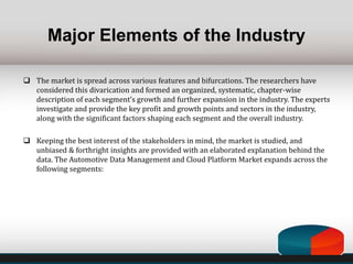 Major Elements of the Industry
 The market is spread across various features and bifurcations. The researchers have
considered this divarication and formed an organized, systematic, chapter-wise
description of each segment’s growth and further expansion in the industry. The experts
investigate and provide the key profit and growth points and sectors in the industry,
along with the significant factors shaping each segment and the overall industry.
 Keeping the best interest of the stakeholders in mind, the market is studied, and
unbiased & forthright insights are provided with an elaborated explanation behind the
data. The Automotive Data Management and Cloud Platform Market expands across the
following segments:
 