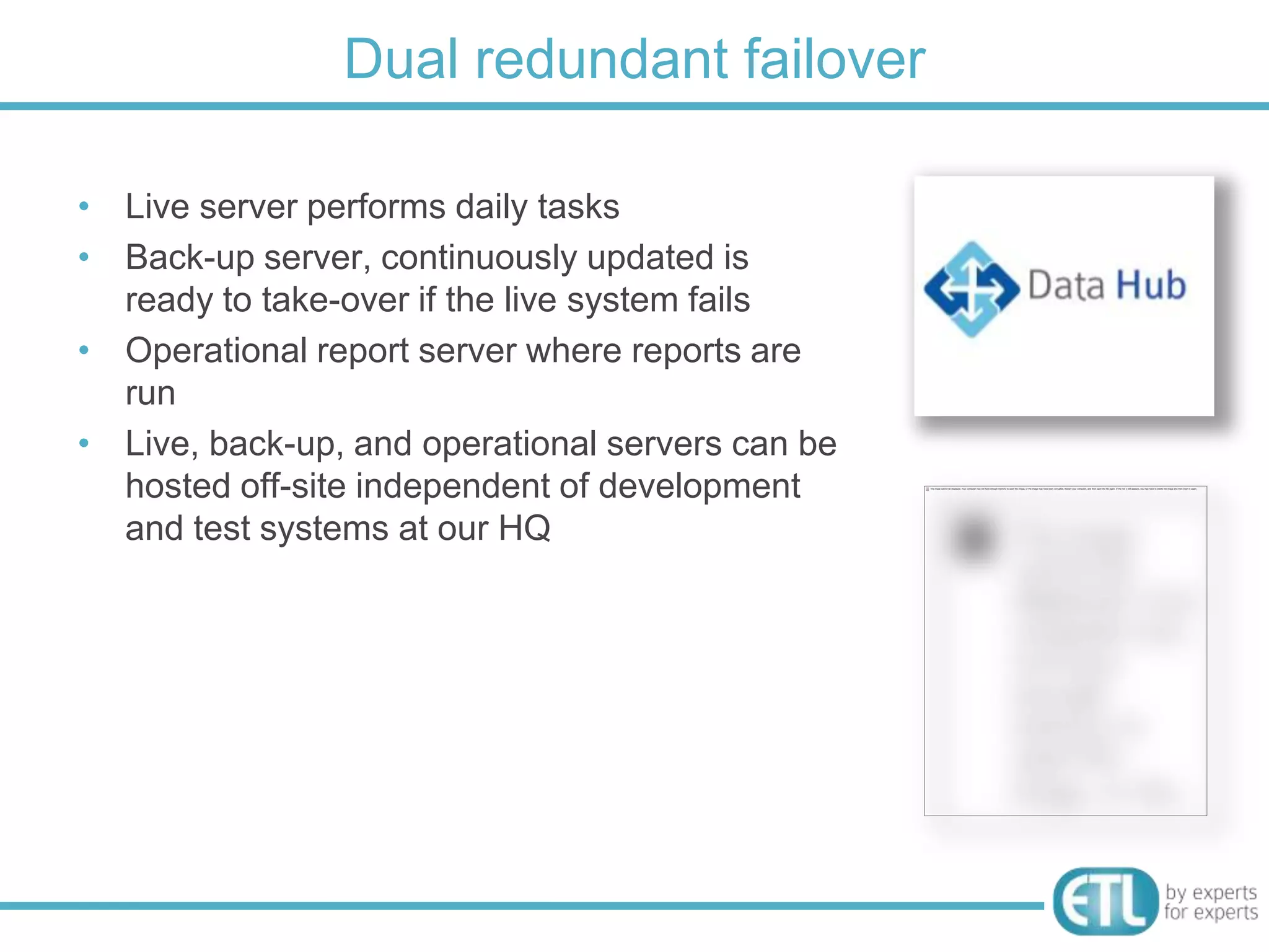 Dual redundant failover

• Live server performs daily tasks
• Back-up server, continuously updated is
  ready to take-over if the live system fails
• Operational report server where reports are
  run
• Live, back-up, and operational servers can be
  hosted off-site independent of development
  and test systems at our HQ
 