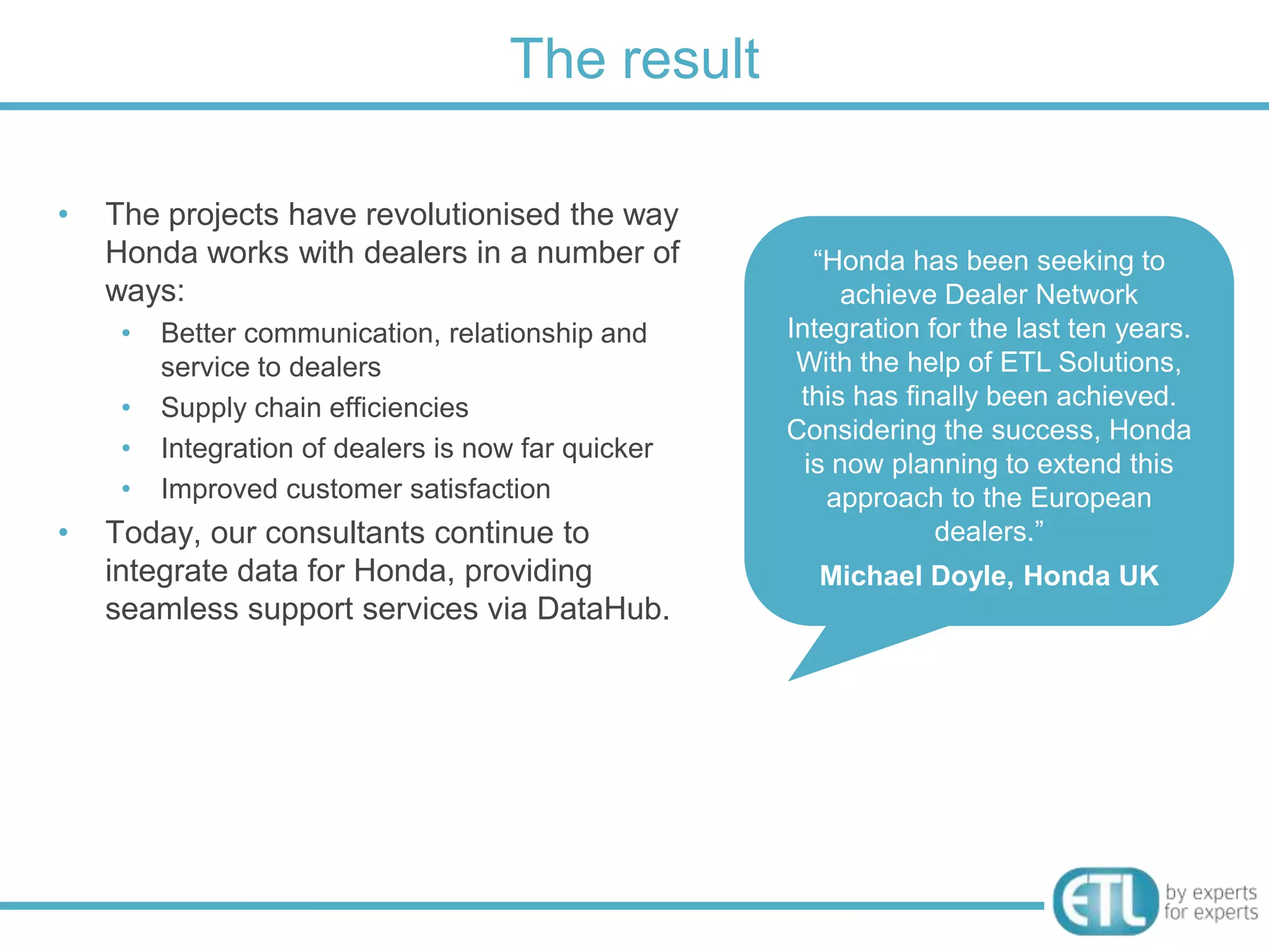 The result

•   The projects have revolutionised the way
    Honda works with dealers in a number of             “Honda has been seeking to
    ways:                                                  achieve Dealer Network
     •   Better communication, relationship and      Integration for the last ten years.
         service to dealers                           With the help of ETL Solutions,
     •   Supply chain efficiencies                    this has finally been achieved.
                                                     Considering the success, Honda
     •   Integration of dealers is now far quicker
                                                       is now planning to extend this
     •   Improved customer satisfaction                  approach to the European
•   Today, our consultants continue to                            dealers.”
    integrate data for Honda, providing                Michael Doyle, Honda UK
    seamless support services via DataHub.
 