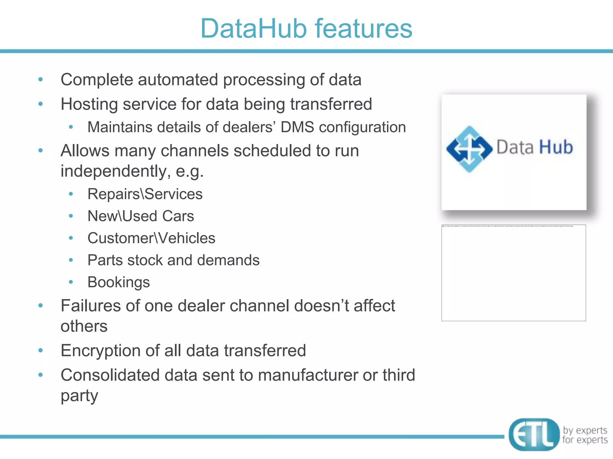 DataHub features
• Complete automated processing of data
• Hosting service for data being transferred
    • Maintains details of dealers‟ DMS configuration
• Allows many channels scheduled to run
  independently, e.g.
    •   RepairsServices
    •   NewUsed Cars
    •   CustomerVehicles
    •   Parts stock and demands
    •   Bookings
• Failures of one dealer channel doesn‟t affect
  others
• Encryption of all data transferred
• Consolidated data sent to manufacturer or third
  party
 