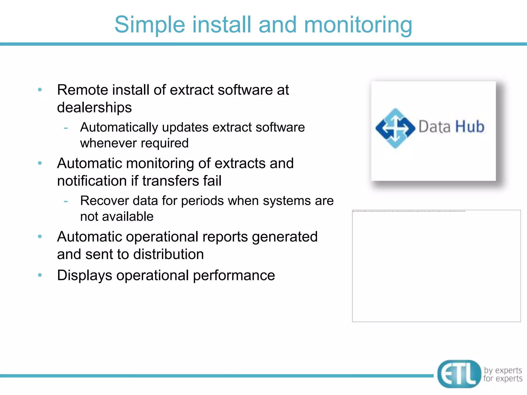 Simple install and monitoring

• Remote install of extract software at
  dealerships
    - Automatically updates extract software
      whenever required
• Automatic monitoring of extracts and
  notification if transfers fail
    - Recover data for periods when systems are
      not available
• Automatic operational reports generated
  and sent to distribution
• Displays operational performance
 