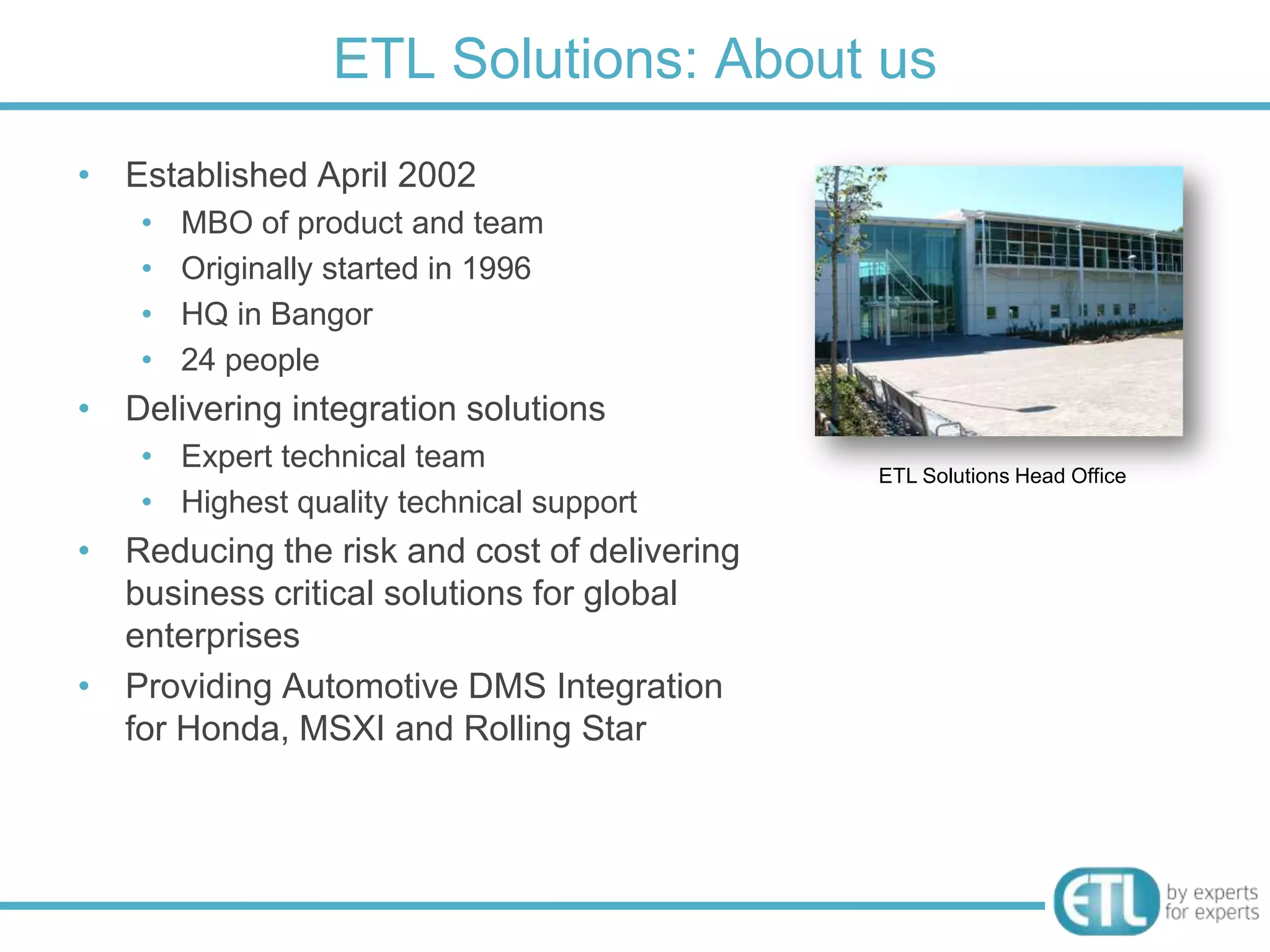 ETL Solutions: About us
• Established April 2002
    •   MBO of product and team
    •   Originally started in 1996
    •   HQ in Bangor
    •   24 people
• Delivering integration solutions
    • Expert technical team
                                             ETL Solutions Head Office
    • Highest quality technical support
• Reducing the risk and cost of delivering
  business critical solutions for global
  enterprises
• Providing Automotive DMS Integration
  for Honda, MSXI and Rolling Star
 