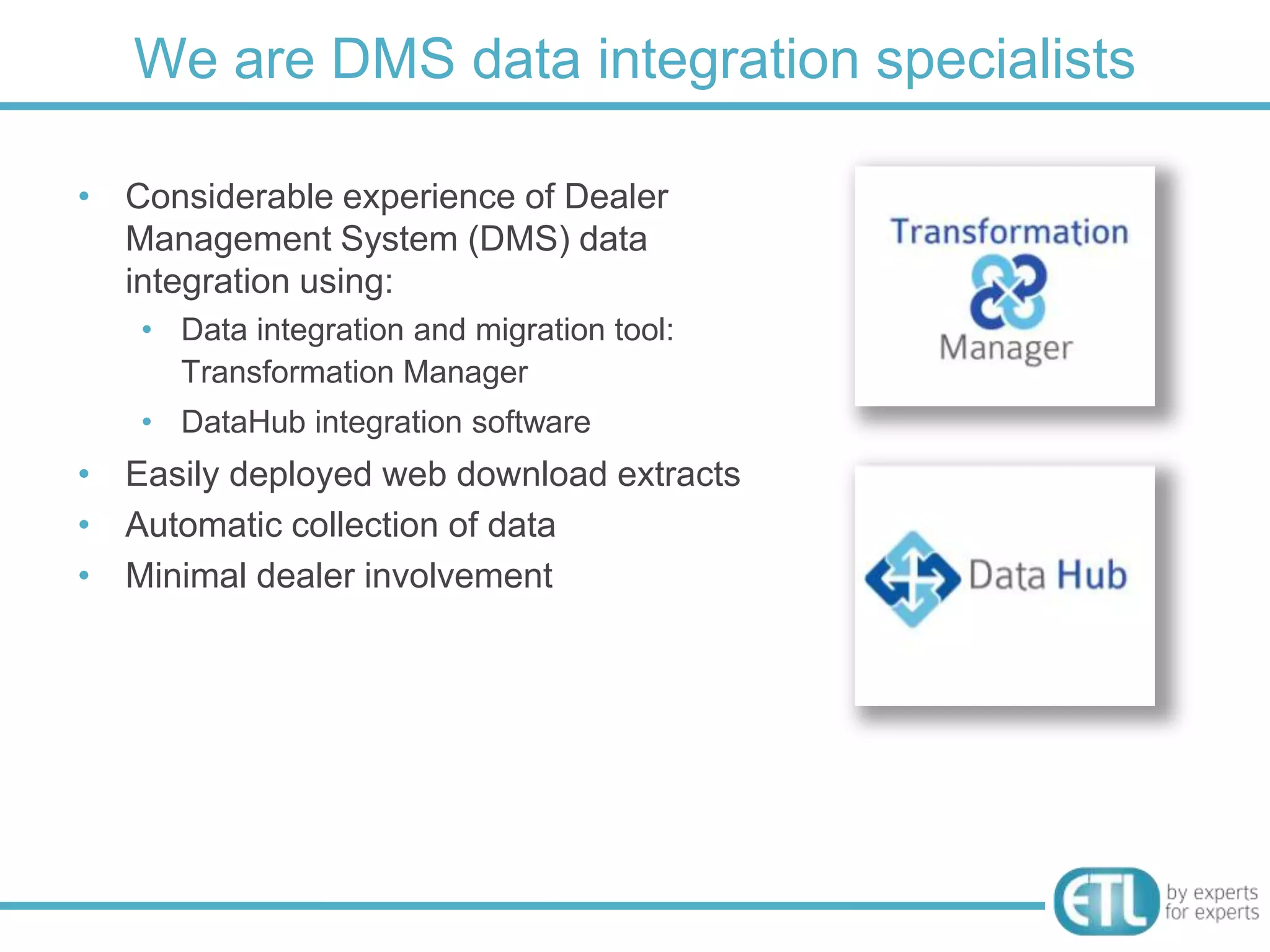 We are DMS data integration specialists

• Considerable experience of Dealer
  Management System (DMS) data
  integration using:
   • Data integration and migration tool:
     Transformation Manager
   • DataHub integration software
• Easily deployed web download extracts
• Automatic collection of data
• Minimal dealer involvement
 