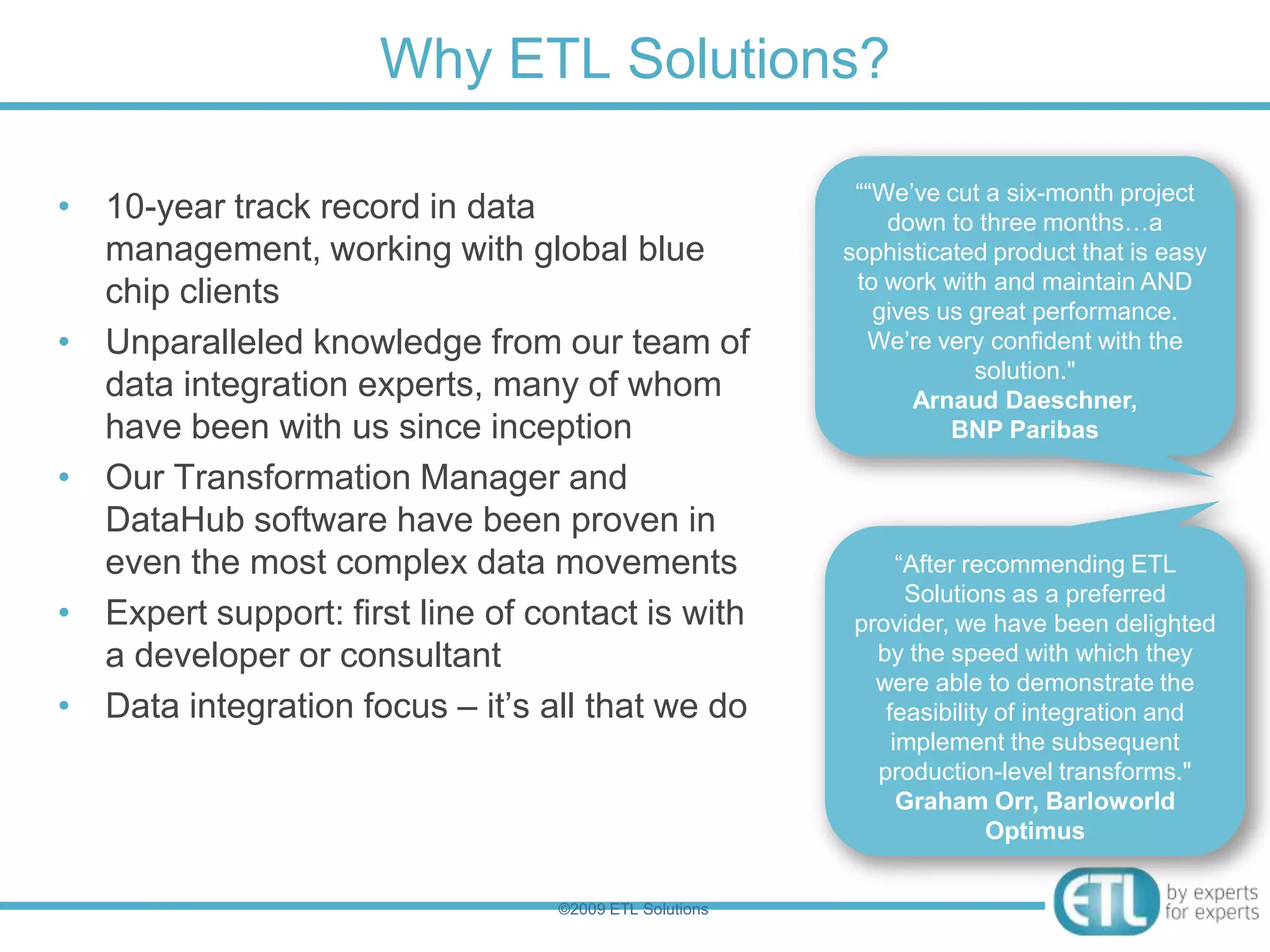Why ETL Solutions?

                                                         ““We‟ve cut a six-month project
• 10-year track record in data                              down to three months…a
  management, working with global blue                  sophisticated product that is easy
                                                         to work with and maintain AND
  chip clients                                             gives us great performance.
• Unparalleled knowledge from our team of                 We‟re very confident with the
                                                                    solution."
  data integration experts, many of whom                       Arnaud Daeschner,
  have been with us since inception                               BNP Paribas

• Our Transformation Manager and
  DataHub software have been proven in
  even the most complex data movements                        “After recommending ETL
                                                               Solutions as a preferred
• Expert support: first line of contact is with          provider, we have been delighted
  a developer or consultant                                by the speed with which they
                                                           were able to demonstrate the
• Data integration focus – it‟s all that we do              feasibility of integration and
                                                             implement the subsequent
                                                           production-level transforms."
                                                              Graham Orr, Barloworld
                                                                       Optimus


                                  ©2009 ETL Solutions
 