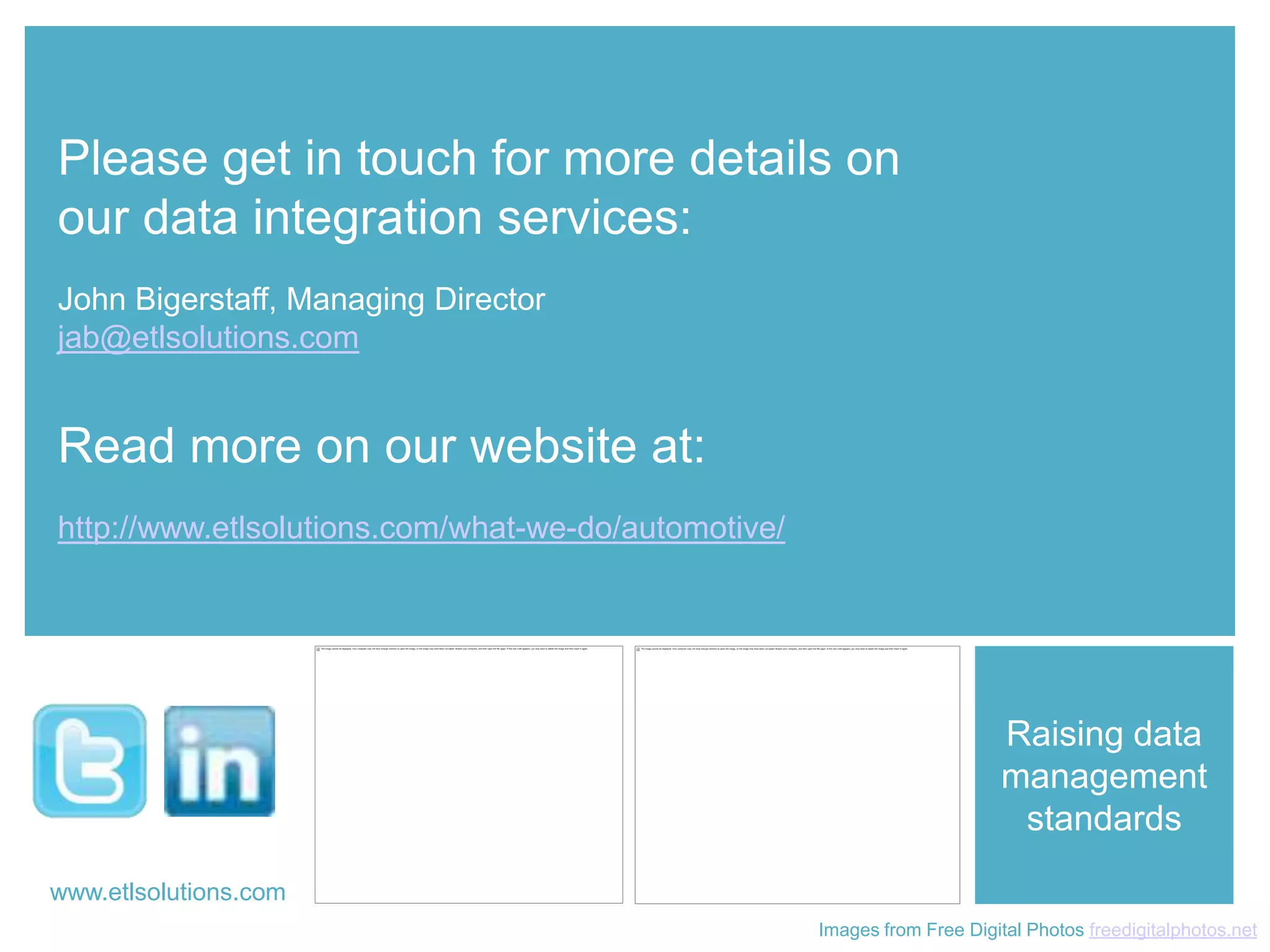 Please get in touch for more details on
 our data integration services:
 John Bigerstaff, Managing Director
 jab@etlsolutions.com


 Read more on our website at:
 http://www.etlsolutions.com/what-we-do/automotive/




                                                                            Raising data
                                                                            management
                                                                             standards
www.etlsolutions.com
 www.etlsolutions.com
                                                      Images from Free Digital Photos freedigitalphotos.net
 