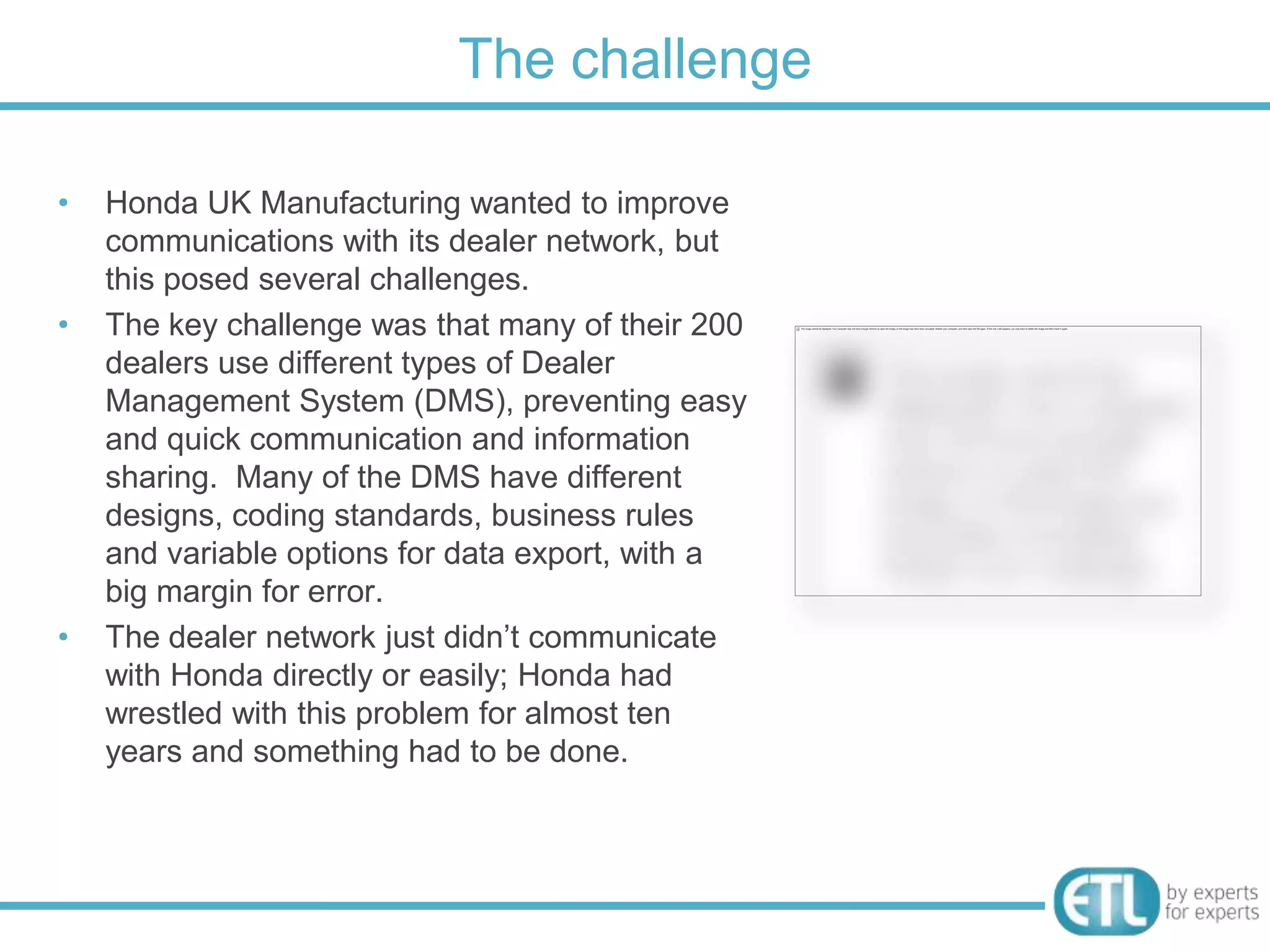 The challenge

•   Honda UK Manufacturing wanted to improve
    communications with its dealer network, but
    this posed several challenges.
•   The key challenge was that many of their 200
    dealers use different types of Dealer
    Management System (DMS), preventing easy
    and quick communication and information
    sharing. Many of the DMS have different
    designs, coding standards, business rules
    and variable options for data export, with a
    big margin for error.
•   The dealer network just didn‟t communicate
    with Honda directly or easily; Honda had
    wrestled with this problem for almost ten
    years and something had to be done.
 