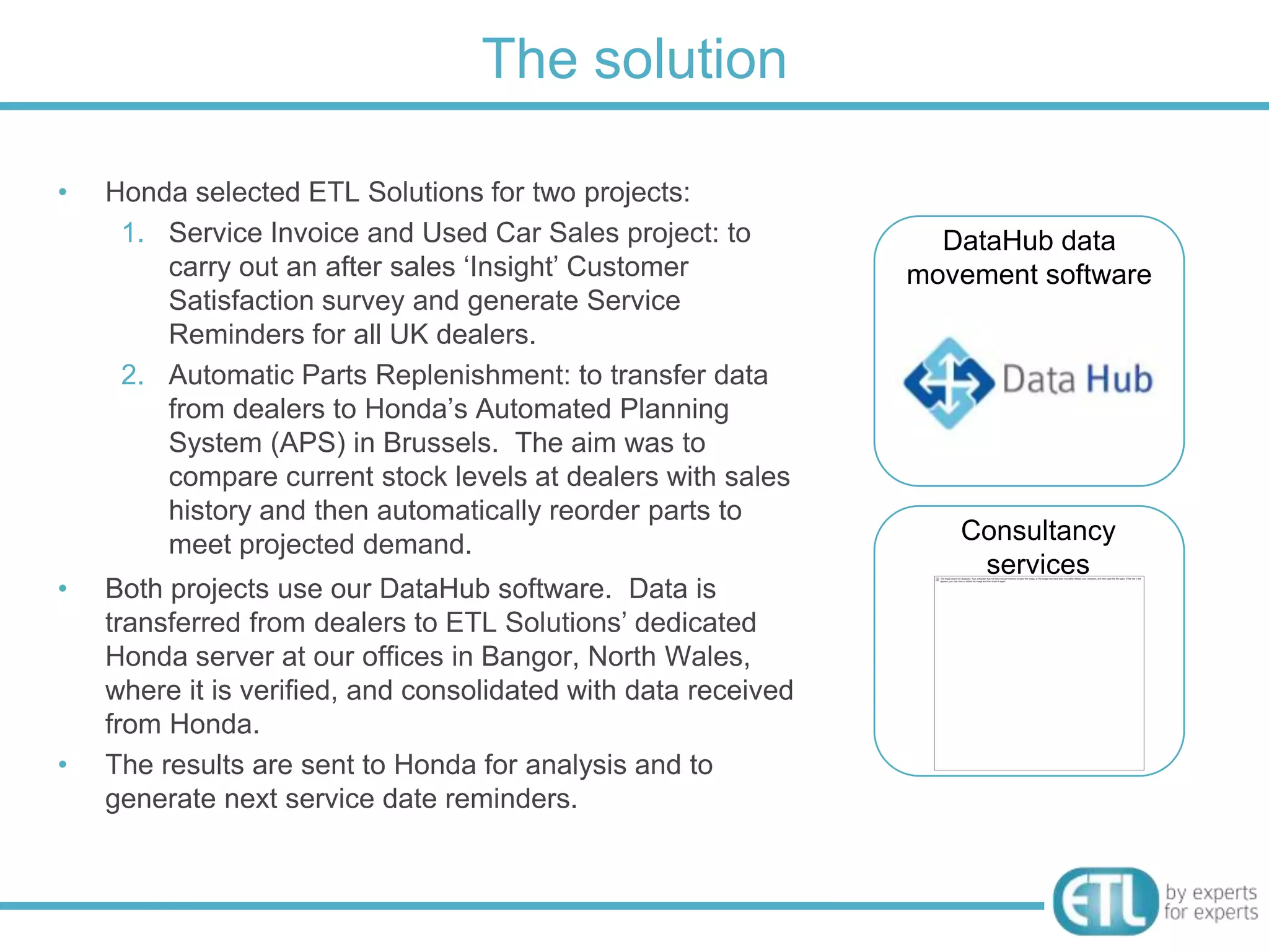 The solution

•   Honda selected ETL Solutions for two projects:
     1. Service Invoice and Used Car Sales project: to            DataHub data
        carry out an after sales „Insight‟ Customer             movement software
        Satisfaction survey and generate Service
        Reminders for all UK dealers.
     2. Automatic Parts Replenishment: to transfer data
        from dealers to Honda‟s Automated Planning
        System (APS) in Brussels. The aim was to
        compare current stock levels at dealers with sales
        history and then automatically reorder parts to
        meet projected demand.                                     Consultancy
                                                                    services
•   Both projects use our DataHub software. Data is
    transferred from dealers to ETL Solutions‟ dedicated
    Honda server at our offices in Bangor, North Wales,
    where it is verified, and consolidated with data received
    from Honda.
•   The results are sent to Honda for analysis and to
    generate next service date reminders.
 