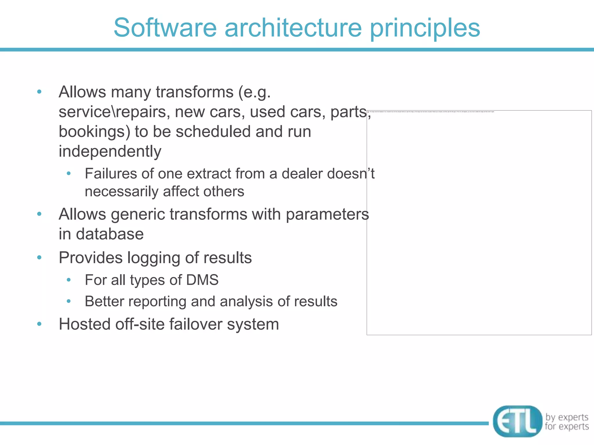Software architecture principles

• Allows many transforms (e.g.
  servicerepairs, new cars, used
  cars, parts, bookings) to be scheduled and
  run independently
    • Failures of one extract from a dealer doesn‟t
      necessarily affect others
• Allows generic transforms with parameters
  in database
• Provides logging of results
    • For all types of DMS
    • Better reporting and analysis of results
• Hosted off-site failover system
 