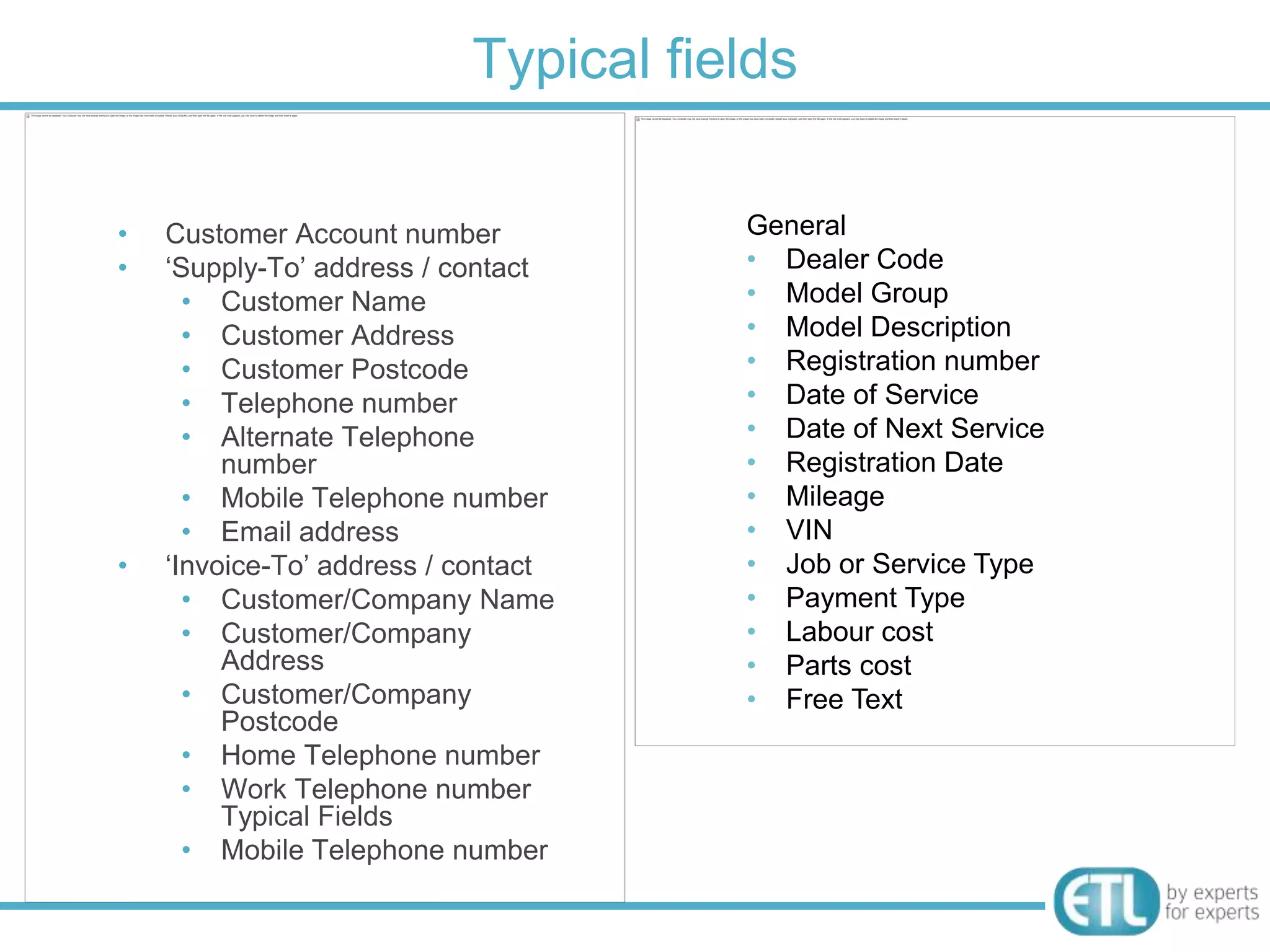Typical fields

•   Customer Account number           General
•   „Supply-To‟ address / contact     • Dealer Code
      • Customer Name                 • Model Group
      • Customer Address              • Model Description
      • Customer Postcode             • Registration number
      • Telephone number              • Date of Service
      • Alternate Telephone           • Date of Next Service
         number                       • Registration Date
      • Mobile Telephone number       • Mileage
      • Email address                 • VIN
•   „Invoice-To‟ address / contact    • Job or Service Type
      • Customer/Company Name         • Payment Type
      • Customer/Company              • Labour cost
         Address                      • Parts cost
      • Customer/Company              • Free Text
         Postcode
      • Home Telephone number
      • Work Telephone number
         Typical Fields
      • Mobile Telephone number
 