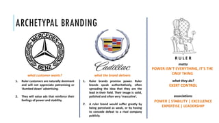 ARCHETYPAL BRANDING
POWER ISN’T EVERYTHING, IT’S THE
ONLY THING
motto
what they do?
EXERT CONTROL
associations
POWER | STABILITY | EXCELLENCE
EXPERTISE | LEADERSHIP
1. Ruler customers are naturally dominant
and will not appreciate patronising or
‘dumbed down’ advertising.
2. They will value ads that reinforce their
feelings of power and stability.
1. Ruler brands promise power. Ruler
brands speak authoritatively, often
spreading the idea that they are the
lead in their field. Their image is solid,
polished and often very ‘masculine’.
2. A ruler brand would suffer greatly by
being perceived as weak, or by having
to concede defeat to a rival company
publicly.
what customer wants? what the brand delivers
R U L E R
 