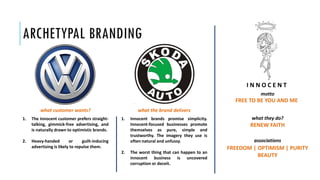 ARCHETYPAL BRANDING
FREE TO BE YOU AND ME
motto
what they do?
RENEW FAITH
associations
FREEDOM | OPTIMISM | PURITY
BEAUTY
1. The innocent customer prefers straight-
talking, gimmick-free advertising, and
is naturally drawn to optimistic brands.
2. Heavy-handed or guilt-inducing
advertising is likely to repulse them.
1. Innocent brands promise simplicity.
Innocent-focused businesses promote
themselves as pure, simple and
trustworthy. The imagery they use is
often natural and unfussy.
2. The worst thing that can happen to an
innocent business is uncovered
corruption or deceit.
what customer wants? what the brand delivers
I N N O C E N T
 
