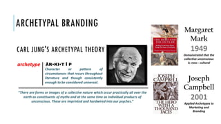 ARCHETYPAL BRANDING
archetype
Character or pattern of
circumstances that recurs throughout
literature and though consistently
enough to be considered universal.
ÄR•KI•T Ī P
“There are forms or images of a collective nature which occur practically all over the
earth as constituents of myths and at the same time as individual products of
unconscious. These are imprinted and hardwired into our psyches.”
CARL JUNG'S ARCHETYPAL THEORY
Demonstrated that the
collective unconscious
is cross - cultural
Applied Archetypes to
Marketing and
Branding
1949
2001
Margaret
Mark
Joseph
Campbell
 