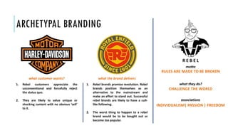 ARCHETYPAL BRANDING
RULES ARE MADE TO BE BROKEN
motto
what they do?
CHALLENGE THE WORLD
associations
INDIVIDUALISM| PASSION | FREEDOM
1. Rebel customers appreciate the
unconventional and forcefully reject
the status quo.
2. They are likely to value unique or
shocking content with no obvious ‘sell’
to it.
1. Rebel brands promise revolution. Rebel
brands position themselves as an
alternative to the mainstream and
make an effort to stand out. Successful
rebel brands are likely to have a cult-
like following.
2. The worst thing to happen to a rebel
brand would be to be bought out or
become too popular.
what customer wants? what the brand delivers
R E B E L
 