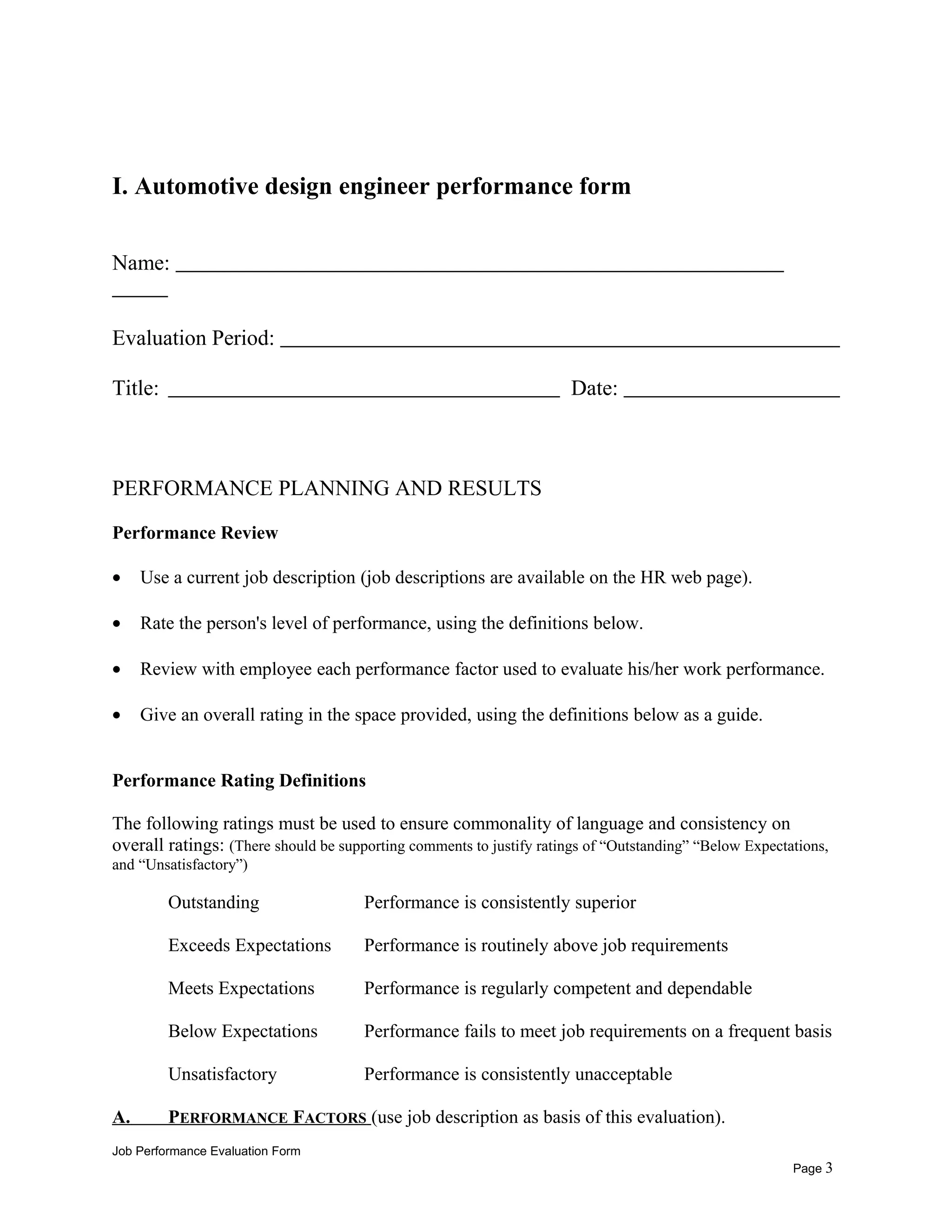 I. Automotive design engineer performance form
Name:
Evaluation Period:
Title: Date:
PERFORMANCE PLANNING AND RESULTS
Performance Review
• Use a current job description (job descriptions are available on the HR web page).
• Rate the person's level of performance, using the definitions below.
• Review with employee each performance factor used to evaluate his/her work performance.
• Give an overall rating in the space provided, using the definitions below as a guide.
Performance Rating Definitions
The following ratings must be used to ensure commonality of language and consistency on
overall ratings: (There should be supporting comments to justify ratings of “Outstanding” “Below Expectations,
and “Unsatisfactory”)
Outstanding Performance is consistently superior
Exceeds Expectations Performance is routinely above job requirements
Meets Expectations Performance is regularly competent and dependable
Below Expectations Performance fails to meet job requirements on a frequent basis
Unsatisfactory Performance is consistently unacceptable
A. PERFORMANCE FACTORS (use job description as basis of this evaluation).
Job Performance Evaluation Form
Page 3
 