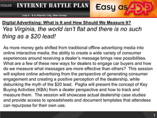 Digital Advertising: What is It and How Should We Measure It? Yes Virginia, the world isn’t flat and there is no such thing as a $20 lead! As more money gets shifted from traditional offline advertising media into online interactive media, the ability to create a wide variety of consumer experiences around receiving a dealer’s message brings new possibilities. What are a few of these new ways for dealers to engage car buyers and how do we measure what messages are more effective than others?  This session will explore online advertising from the perspective of generating consumer engagement and creating a positive perception of the dealership, while debunking the myth of the $20 lead.  Paglia will present the concept of Key Buying Activities (KBA) from a dealer perspective and how to track and measure them.  The session will showcase actual dealership case studies and provide access to spreadsheets and document templates that attendees can repurpose for their own use.  