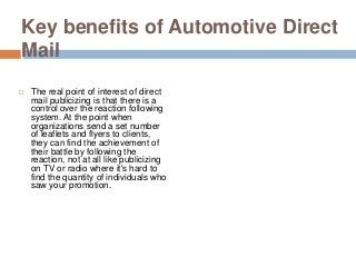 Key benefits of Automotive Direct
Mail
 The real point of interest of direct
mail publicizing is that there is a
control over the reaction following
system. At the point when
organizations send a set number
of leaflets and flyers to clients,
they can find the achievement of
their battle by following the
reaction, not at all like publicizing
on TV or radio where it's hard to
find the quantity of individuals who
saw your promotion.
 