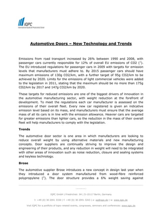 Automotive Doors – New Technology and Trends


Emissions from road transport increased by 26% between 1990 and 2008, with
passenger cars currently responsible for 12% of overall EU emissions of CO2 (1).
The EU introduced regulations for passenger cars in 2009 with targets for emission
levels that manufacturers must adhere to. By 2015 passenger cars should have
maximum emissions of 130g CO2/km, with a further target of 95g CO2/km to be
achieved by 2020. Limits for the emissions of light commercial vehicles were added
to the legislation in 2011, stating that the maximum should be no more than 175g
CO2/km by 2017 and 147g CO2/km by 2020.

These targets for reduced emissions are one of the biggest drivers of innovation in
the automotive manufacturing sector, with weight reduction at the forefront of
development. To meet the regulations each car manufacturer is assessed on the
emissions of their overall fleet. Every new car registered is given an indicative
emission level based on its mass, and manufacturers must ensure that the average
mass of all its cars is in line with the emission allowance. Heavier cars are targeted
for greater emissions than lighter cars, so the reduction in the mass of their overall
fleet will help manufacturers to comply with the legislation.

Trends

The automotive door sector is one area in which manufacturers are looking to
reduce overall weight by using alternative materials and new manufacturing
concepts. Door suppliers are continually striving to improve the design and
engineering of their products, and any reduction in weight will need to be integrated
with other areas of innovation such as noise reduction, closure and sealing systems
and keyless technology.

Brose

The automotive supplier Brose introduces a new concept in design last year when
they introduced a door system manufactured from wood-fibre reinforced
polypropylene (2). The door structure provides a 6% weight saving against

-------------------------------------------------------------------------------------------------------------------
                                                     ----------

                             IQPC GmbH | Friedrichstr. 94 | D-10117 Berlin, Germany

              t: +49 (0) 30 2091 3330 | f: +49 (0) 30 2091 3263 | e: eq@iqpc.de | w: www.iqpc.de

       Visit IQPC for a portfolio of topic-related events, congresses, seminars and conferences: www.iqpc.de
 