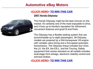 Automotive eBay Motors <CLICK HERE>   TO WIN THIS CAR 2007 Honda Odyssey : The Honda Odyssey might be the best minivan on the market. It's certainly one of the most enjoyable to drive, and it lives up to Honda's reputation for refinement, convenient features and great fit and finish. The Odyssey has a flexible seating system that can accommodate up to eight passengers. All Odyssey models are powered by a 244-horsepower V6 engine with variable valve timing and a five-speed automatic transmission. The Odyssey lineup includes four trims: the LX, the EX, the EX-L, and the Touring. Safety equipment that comes standard on all models includes dual-stage front airbags, electronic stability control and anti-lock brakes. <CLICK HERE>   TO WIN THIS CAR 