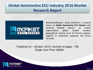 Global Automotive ECU Industry 2016 Market
Research Report
Published on – 28 April, 2016 | Number of pages : 158
Single User Price: $2850
MarketIntelReports newly published a research
report on Global Automotive ECU Market with
covering detailed analysis on market
segmentation, global notable vendors,
geographical outlook, price & financial updates,
segment & application approach and future
forecasts.
 