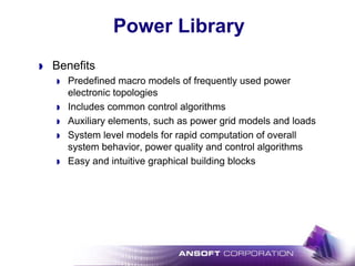 Power Library
Benefits
Predefined macro models of frequently used power
electronic topologies
Includes common control algorithms
Auxiliary elements, such as power grid models and loads
System level models for rapid computation of overall
system behavior, power quality and control algorithms
Easy and intuitive graphical building blocks
 